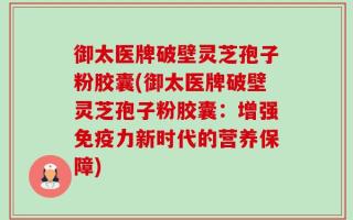 御太医牌破壁灵芝孢子粉胶囊(御太医牌破壁灵芝孢子粉胶囊：增强免疫力新时代的营养保障)