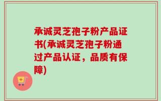 承诚灵芝孢子粉产品证书(承诚灵芝孢子粉通过产品认证，品质有保障)