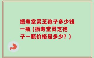 振寿堂灵芝孢子多少钱一瓶 (振寿堂灵芝孢子一瓶价格是多少？)