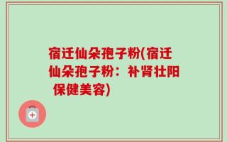 宿迁仙朵孢子粉(宿迁仙朵孢子粉：补肾壮阳 保健美容)