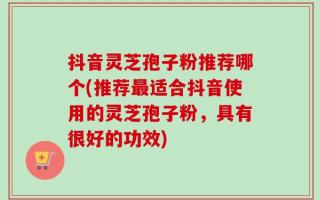 抖音灵芝孢子粉推荐哪个(推荐最适合抖音使用的灵芝孢子粉，具有很好的功效)