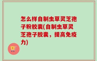 怎么样自制虫草灵芝孢子粉胶囊(自制虫草灵芝孢子胶囊，提高免疫力)
