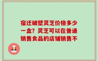 宿迁破壁灵芝价格多少一盒？灵芝可以在普通销售食品的店铺销售不