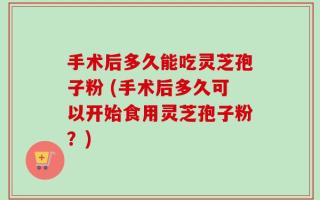 手术后多久能吃灵芝孢子粉 (手术后多久可以开始食用灵芝孢子粉？)