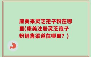 康美来灵芝孢子粉在哪里(康美注册灵芝孢子粉销售渠道在哪里？)