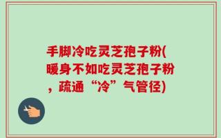 手脚冷吃灵芝孢子粉(暖身不如吃灵芝孢子粉，疏通“冷”气管径)