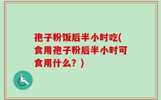 孢子粉饭后半小时吃(食用孢子粉后半小时可食用什么？)