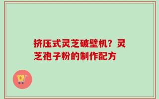挤压式灵芝破壁机？灵芝孢子粉的制作配方