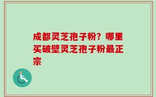 成都灵芝孢子粉？哪里买破壁灵芝孢子粉最正宗