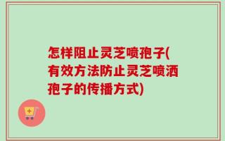 怎样阻止灵芝喷孢子(有效方法防止灵芝喷洒孢子的传播方式)