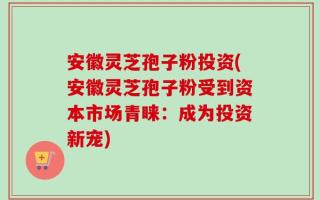 安徽灵芝孢子粉投资(安徽灵芝孢子粉受到资本市场青睐：成为投资新宠)