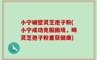 小宁破壁灵芝孢子粉(小宁成功克服困境，喝灵芝孢子粉重获健康)