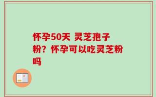 怀孕50天 灵芝孢子粉？怀孕可以吃灵芝粉吗