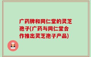 广药牌和同仁堂的灵芝孢子(广药与同仁堂合作推出灵芝孢子产品)