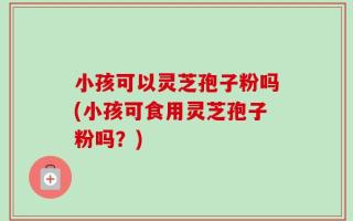 小孩可以灵芝孢子粉吗(小孩可食用灵芝孢子粉吗？)