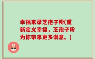 幸福来录芝孢子粉(重新定义幸福，芝孢子粉为你带来更多满意。)