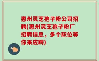 惠州灵芝孢子粉公司招聘(惠州灵芝孢子粉厂招聘信息，多个职位等你来应聘)