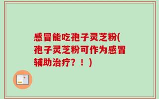 感冒能吃孢子灵芝粉(孢子灵芝粉可作为感冒辅助治疗？！)