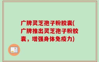 广牌灵芝孢子粉胶囊(广牌推出灵芝孢子粉胶囊，增强身体免疫力)