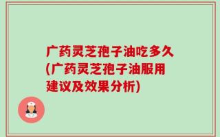 广药灵芝孢子油吃多久(广药灵芝孢子油服用建议及效果分析)