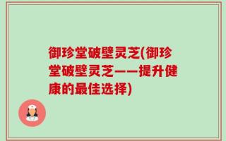 御珍堂破壁灵芝(御珍堂破壁灵芝——提升健康的最佳选择)