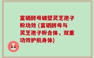 富硒酵母破壁灵芝孢子粉功效 (富硒酵母与灵芝孢子粉合体，双重功效护航身体)