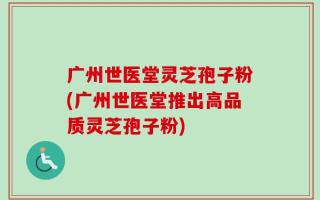 广州世医堂灵芝孢子粉(广州世医堂推出高品质灵芝孢子粉)
