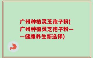 广州种植灵芝孢子粉(广州种植灵芝孢子粉——健康养生新选择)