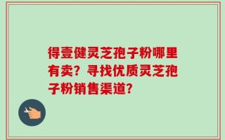 得壹健灵芝孢子粉哪里有卖？寻找优质灵芝孢子粉销售渠道？