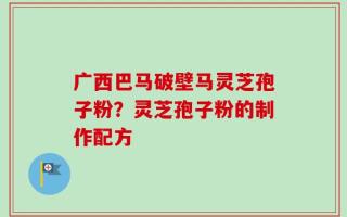 广西巴马破壁马灵芝孢子粉？灵芝孢子粉的制作配方