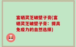 富硒灵芝破壁子膏(富硒灵芝破壁子膏：提高免疫力的自然选择)