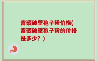 富硒破壁孢子粉价格(富硒破壁孢子粉的价格是多少？)