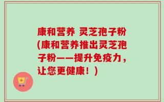 康和营养 灵芝孢子粉(康和营养推出灵芝孢子粉——提升免疫力，让您更健康！)