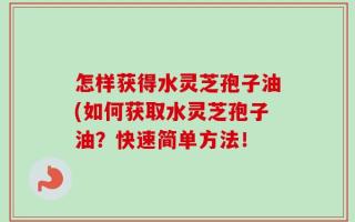 怎样获得水灵芝孢子油(如何获取水灵芝孢子油？快速简单方法！