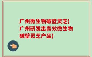 广州微生物破壁灵芝(广州研发出高效微生物破壁灵芝产品)