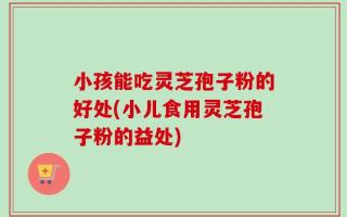 小孩能吃灵芝孢子粉的好处(小儿食用灵芝孢子粉的益处)