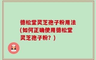 德松堂灵芝孢子粉用法(如何正确使用德松堂灵芝孢子粉？)