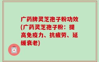 广药牌灵芝孢子粉功效(广药灵芝孢子粉：提高免疫力、抗疲劳、延缓衰老)