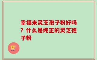 幸福来灵芝孢子粉好吗？什么是纯正的灵芝孢子粉