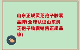 山东正规灵芝孢子胶囊品牌(全球认证山东灵芝孢子胶囊销售正规品牌)