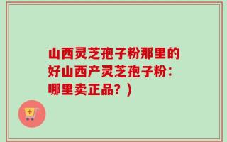 山西灵芝孢子粉那里的好山西产灵芝孢子粉：哪里卖正品？)