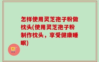 怎样使用灵芝孢子粉做枕头(使用灵芝孢子粉制作枕头，享受健康睡眠)
