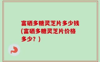 富硒多糖灵芝片多少钱(富硒多糖灵芝片价格多少？)