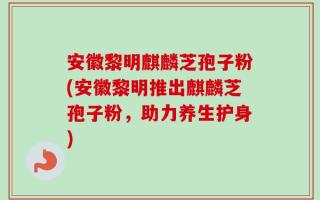 安徽黎明麒麟芝孢子粉(安徽黎明推出麒麟芝孢子粉，助力养生护身)