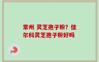 常州 灵芝孢子粉？佳尔科灵芝孢子粉好吗