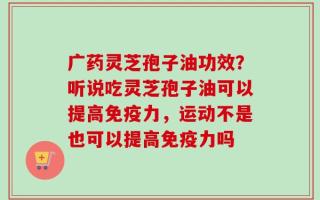 广药灵芝孢子油功效？听说吃灵芝孢子油可以提高免疫力，运动不是也可以提高免疫力吗