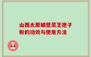 山西太原破壁灵芝孢子粉的功效与使用方法