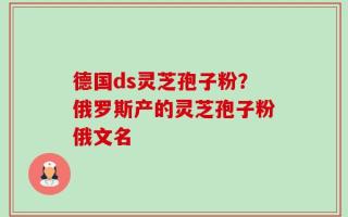 德国ds灵芝孢子粉？俄罗斯产的灵芝孢子粉俄文名