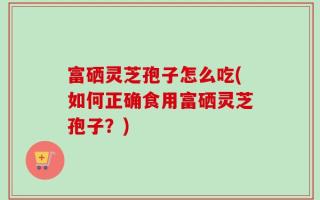 富硒灵芝孢子怎么吃(如何正确食用富硒灵芝孢子？)