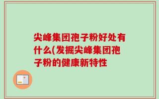 尖峰集团孢子粉好处有什么(发掘尖峰集团孢子粉的健康新特性